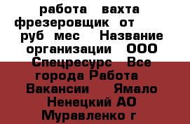 работа . вахта. фрезеровщик. от 50 000 руб./мес. › Название организации ­ ООО Спецресурс - Все города Работа » Вакансии   . Ямало-Ненецкий АО,Муравленко г.